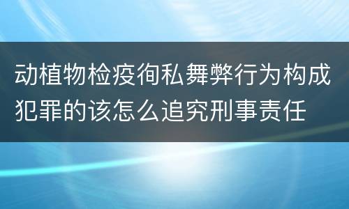 动植物检疫徇私舞弊行为构成犯罪的该怎么追究刑事责任