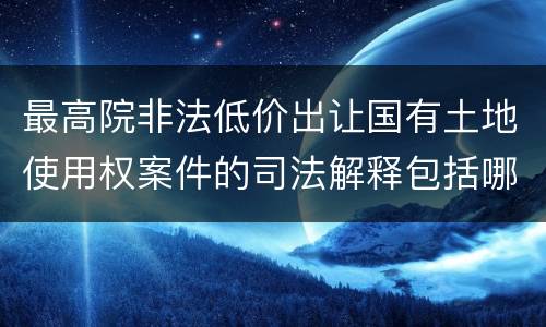 最高院非法低价出让国有土地使用权案件的司法解释包括哪些重要内容
