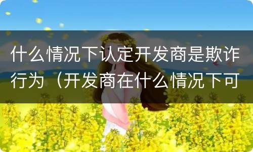 什么情况下认定开发商是欺诈行为（开发商在什么情况下可以售房）