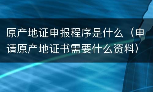 原产地证申报程序是什么（申请原产地证书需要什么资料）