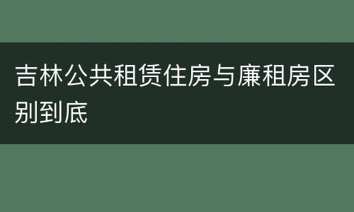 吉林公共租赁住房与廉租房区别到底
