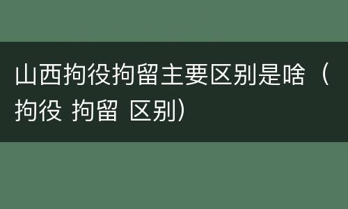 山西拘役拘留主要区别是啥（拘役 拘留 区别）