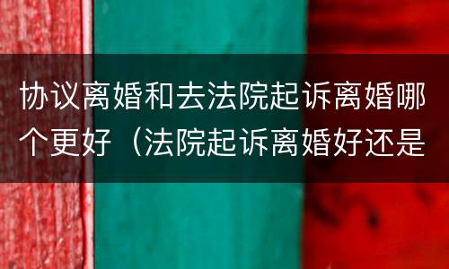 协议离婚和去法院起诉离婚哪个更好（法院起诉离婚好还是协议离婚好）