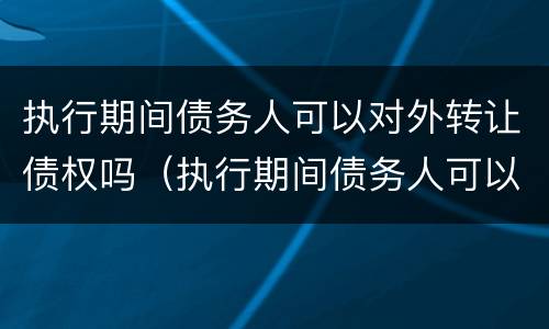 执行期间债务人可以对外转让债权吗（执行期间债务人可以对外转让债权吗怎么办）