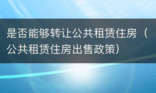 是否能够转让公共租赁住房（公共租赁住房出售政策）