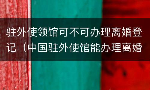 驻外使领馆可不可办理离婚登记（中国驻外使馆能办理离婚吗）