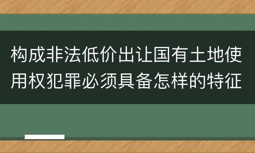 构成非法低价出让国有土地使用权犯罪必须具备怎样的特征