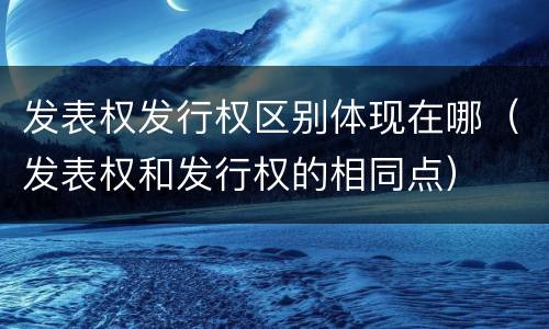 发表权发行权区别体现在哪（发表权和发行权的相同点）