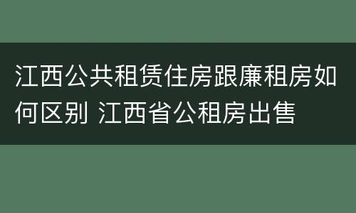江西公共租赁住房跟廉租房如何区别 江西省公租房出售