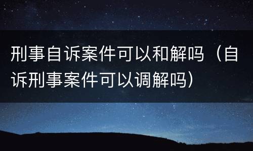 刑事自诉案件可以和解吗（自诉刑事案件可以调解吗）