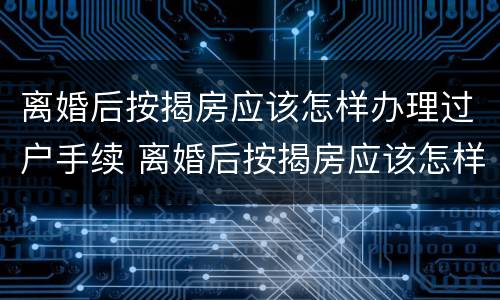 离婚后按揭房应该怎样办理过户手续 离婚后按揭房应该怎样办理过户手续呢