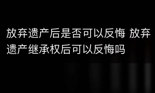 放弃遗产后是否可以反悔 放弃遗产继承权后可以反悔吗
