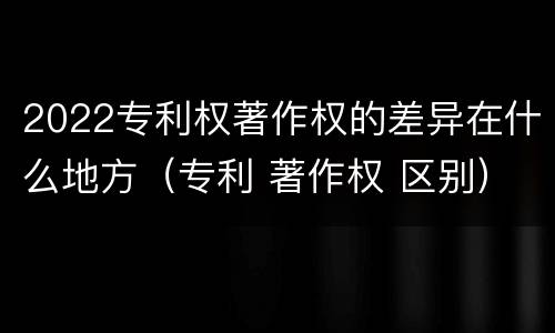 2022专利权著作权的差异在什么地方（专利 著作权 区别）
