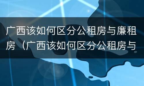 广西该如何区分公租房与廉租房（广西该如何区分公租房与廉租房的区别）