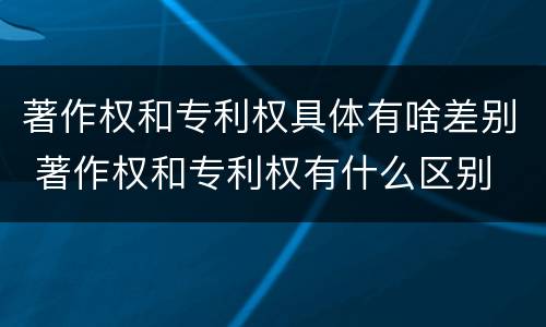 著作权和专利权具体有啥差别 著作权和专利权有什么区别