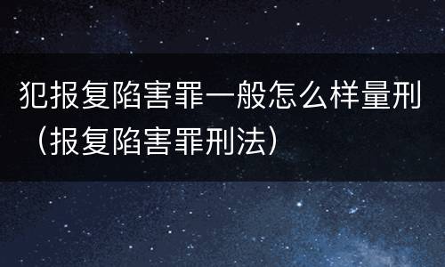 犯报复陷害罪一般怎么样量刑（报复陷害罪刑法）