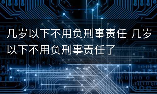 几岁以下不用负刑事责任 几岁以下不用负刑事责任了