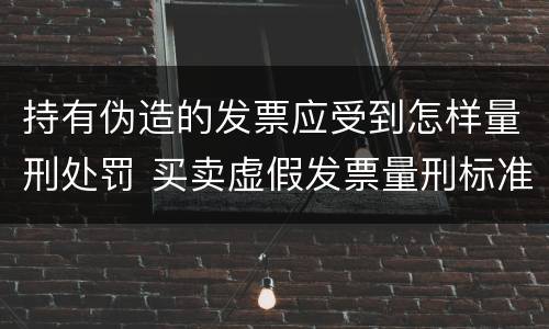 持有伪造的发票应受到怎样量刑处罚 买卖虚假发票量刑标准