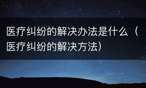 医疗纠纷的解决办法是什么（医疗纠纷的解决方法）