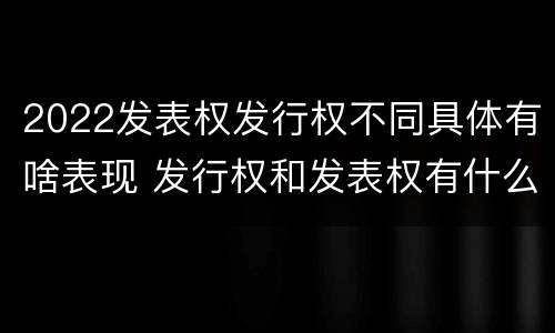 2022发表权发行权不同具体有啥表现 发行权和发表权有什么区别