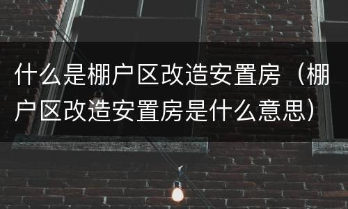什么是棚户区改造安置房（棚户区改造安置房是什么意思）