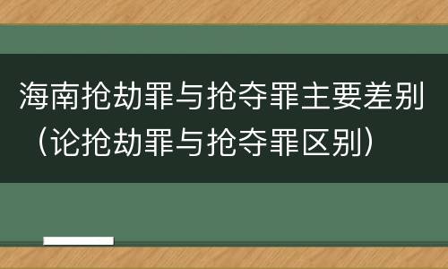 海南抢劫罪与抢夺罪主要差别（论抢劫罪与抢夺罪区别）