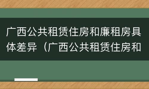 广西公共租赁住房和廉租房具体差异（广西公共租赁住房和廉租房具体差异是什么）