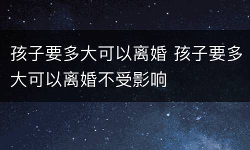 孩子要多大可以离婚 孩子要多大可以离婚不受影响