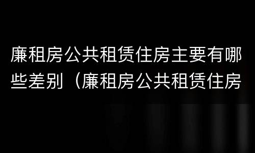 廉租房公共租赁住房主要有哪些差别（廉租房公共租赁住房主要有哪些差别和不足）