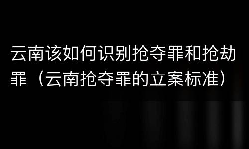 云南该如何识别抢夺罪和抢劫罪（云南抢夺罪的立案标准）