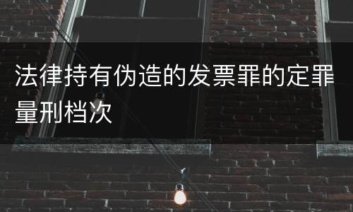 法律持有伪造的发票罪的定罪量刑档次