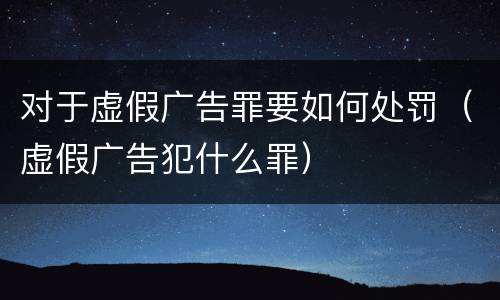 对于虚假广告罪要如何处罚（虚假广告犯什么罪）