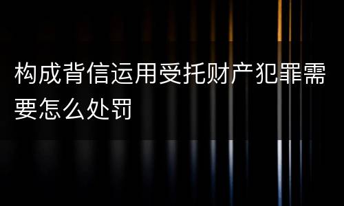 构成背信运用受托财产犯罪需要怎么处罚