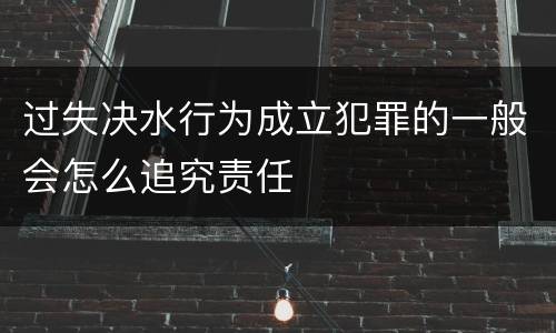过失决水行为成立犯罪的一般会怎么追究责任