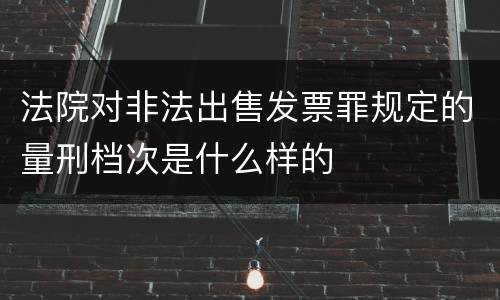 法院对非法出售发票罪规定的量刑档次是什么样的