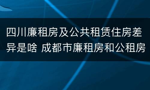 四川廉租房及公共租赁住房差异是啥 成都市廉租房和公租房的区别