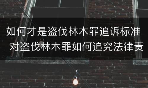 如何才是盗伐林木罪追诉标准 对盗伐林木罪如何追究法律责任