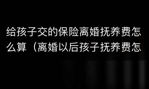 给孩子交的保险离婚抚养费怎么算（离婚以后孩子抚养费怎么算）
