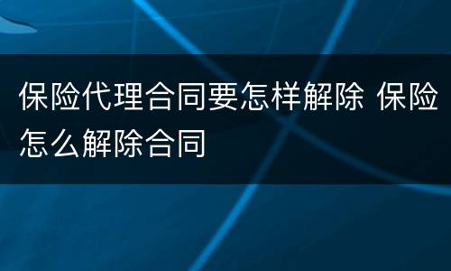 保险代理合同要怎样解除 保险怎么解除合同