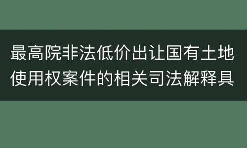 最高院非法低价出让国有土地使用权案件的相关司法解释具体有哪些重要内容