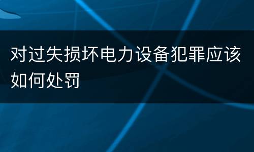 对过失损坏电力设备犯罪应该如何处罚