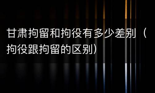 甘肃拘留和拘役有多少差别（拘役跟拘留的区别）