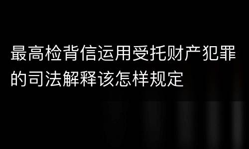 最高检背信运用受托财产犯罪的司法解释该怎样规定