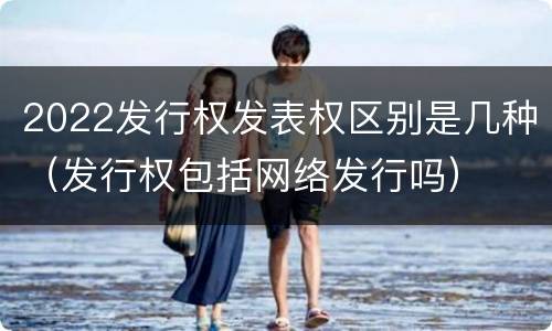 2022发行权发表权区别是几种（发行权包括网络发行吗）