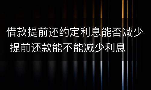 借款提前还约定利息能否减少 提前还款能不能减少利息
