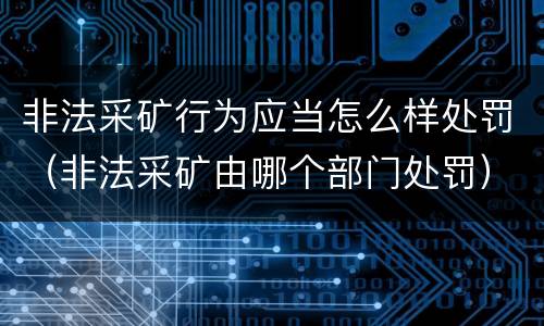 非法采矿行为应当怎么样处罚（非法采矿由哪个部门处罚）