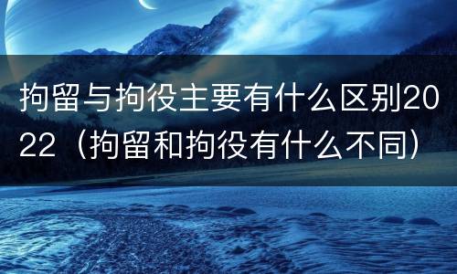 拘留与拘役主要有什么区别2022（拘留和拘役有什么不同）