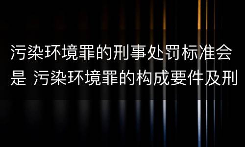 污染环境罪的刑事处罚标准会是 污染环境罪的构成要件及刑事责任