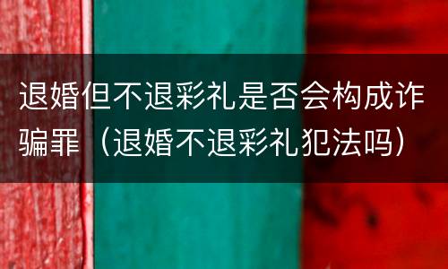 退婚但不退彩礼是否会构成诈骗罪（退婚不退彩礼犯法吗）