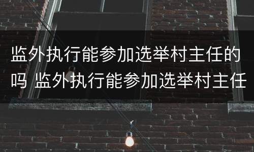 监外执行能参加选举村主任的吗 监外执行能参加选举村主任的吗知乎